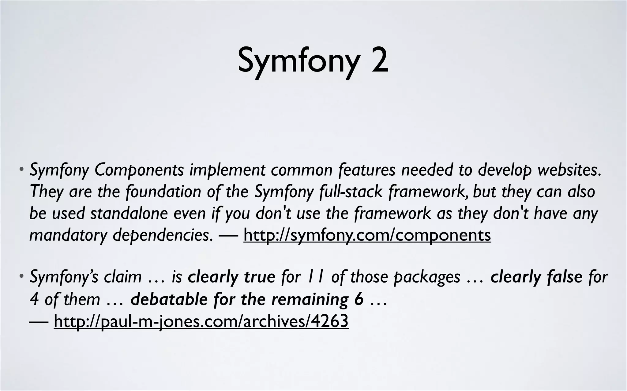 Symfony 2
•

Symfony Components implement common features needed to develop websites.
They are the foundation of the Symfony full-stack framework, but they can also
be used standalone even if you don't use the framework as they don't have any
mandatory dependencies. — http://symfony.com/components	


•

Symfony’s claim … is clearly true for 11 of those packages … clearly false for
4 of them … debatable for the remaining 6 …  
— http://paul-m-jones.com/archives/4263

 