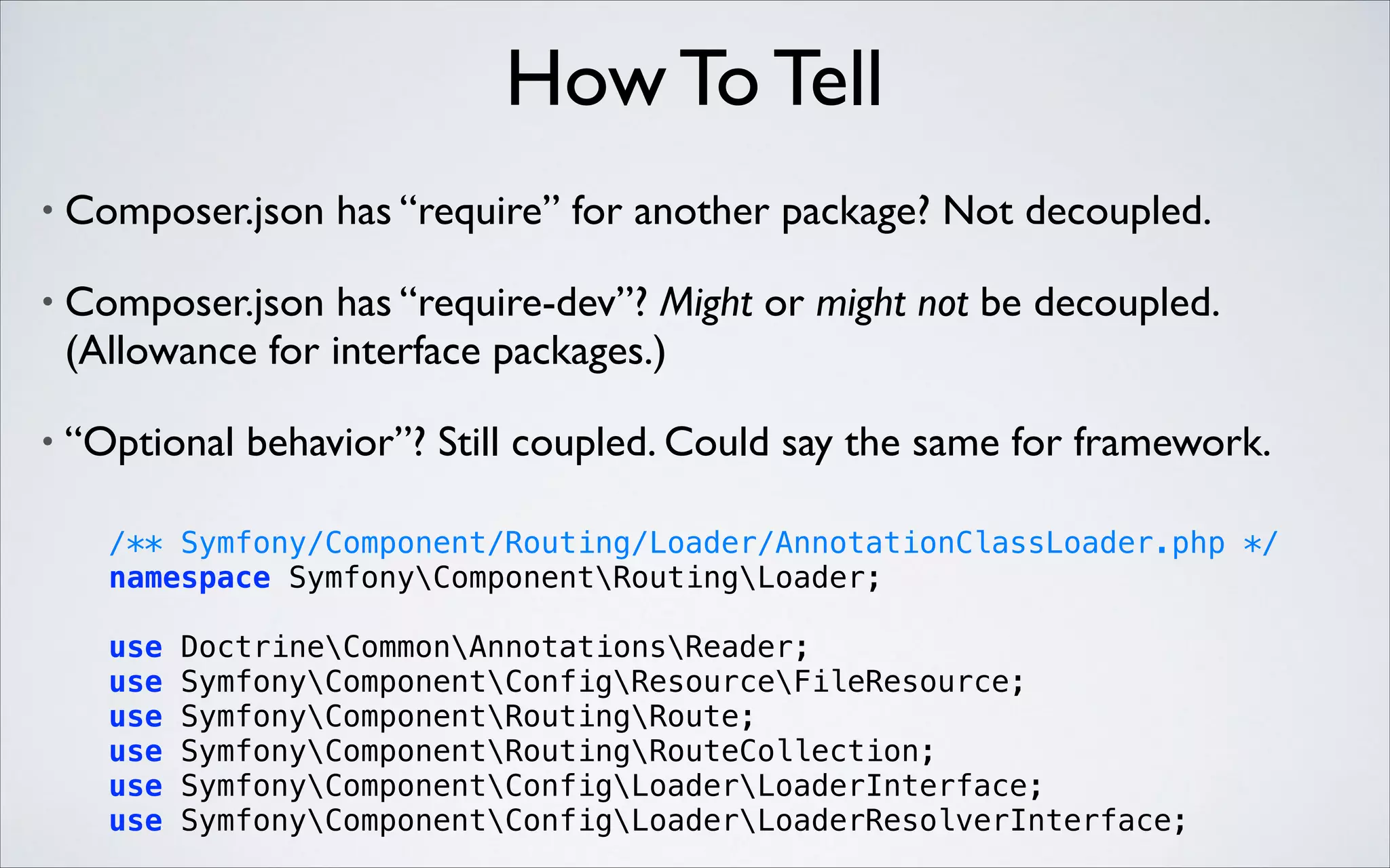 How To Tell
•

Composer.json has “require” for another package? Not decoupled.	


•

Composer.json has “require-dev”? Might or might not be decoupled.
(Allowance for interface packages.)	


•

“Optional behavior”? Still coupled. Could say the same for framework.

 

/** Symfony/Component/Routing/Loader/AnnotationClassLoader.php */ 
namespace SymfonyComponentRoutingLoader; 
use
use
use
use
use
use

DoctrineCommonAnnotationsReader; 
SymfonyComponentConfigResourceFileResource; 
SymfonyComponentRoutingRoute; 
SymfonyComponentRoutingRouteCollection; 
SymfonyComponentConfigLoaderLoaderInterface; 
SymfonyComponentConfigLoaderLoaderResolverInterface;

 