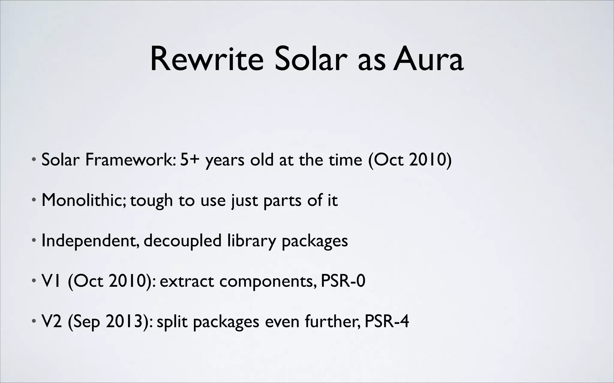 Rewrite Solar as Aura
•

Solar Framework: 5+ years old at the time (Oct 2010)	


•

Monolithic; tough to use just parts of it	


•

Independent, decoupled library packages	


•

V1 (Oct 2010): extract components, PSR-0	


•

V2 (Sep 2013): split packages even further, PSR-4

 