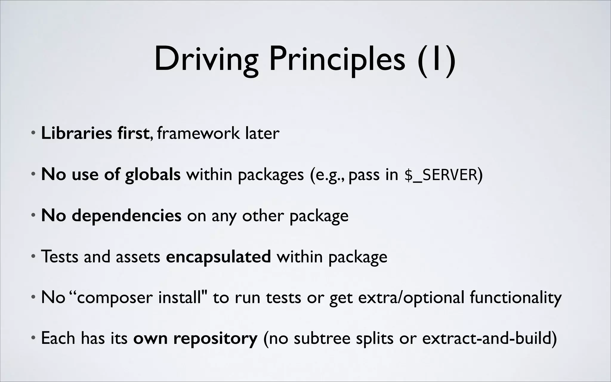 Driving Principles (1)
•

Libraries ﬁrst, framework later	


•

No use of globals within packages (e.g., pass in $_SERVER)	


•

No dependencies on any other package	


•

Tests and assets encapsulated within package	


•

No “composer install" to run tests or get extra/optional functionality	


•

Each has its own repository (no subtree splits or extract-and-build)

 