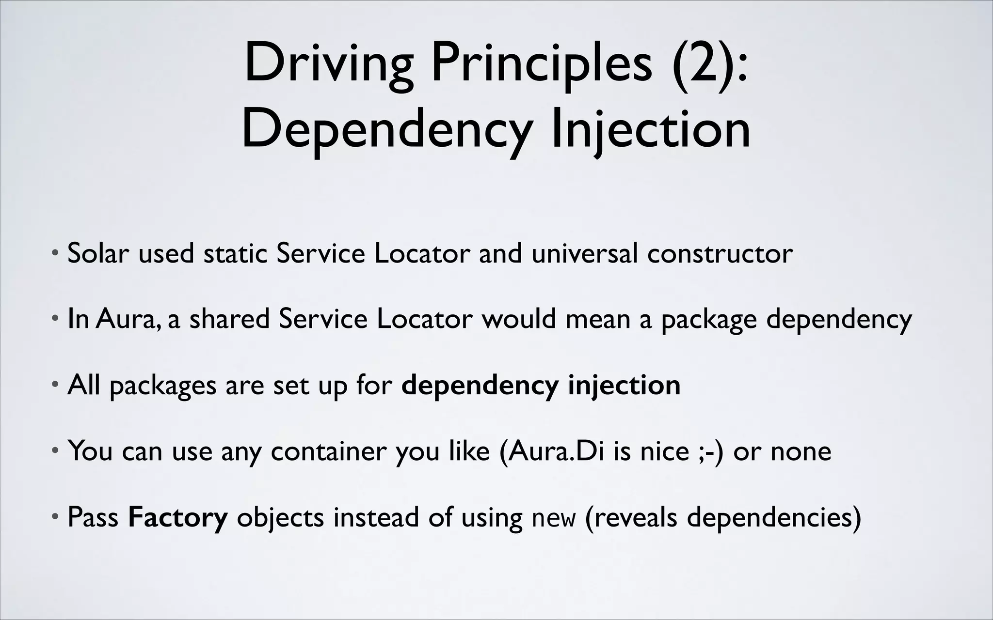 Driving Principles (2): 
Dependency Injection
•

Solar used static Service Locator and universal constructor	


•

In Aura, a shared Service Locator would mean a package dependency	


•

All packages are set up for dependency injection	


•

You can use any container you like (Aura.Di is nice ;-) or none	


•

Pass Factory objects instead of using new (reveals dependencies)

 