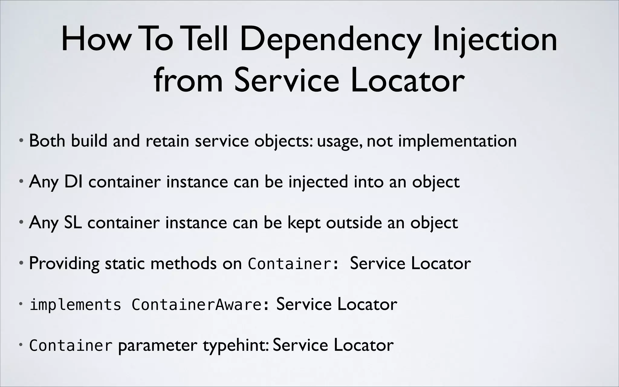 How To Tell Dependency Injection 
from Service Locator
•

Both build and retain service objects: usage, not implementation	


•

Any DI container instance can be injected into an object	


•

Any SL container instance can be kept outside an object	


•

Providing static methods on Container: Service Locator	


•

implements ContainerAware:

•

Container

Service Locator	


parameter typehint: Service Locator

 
