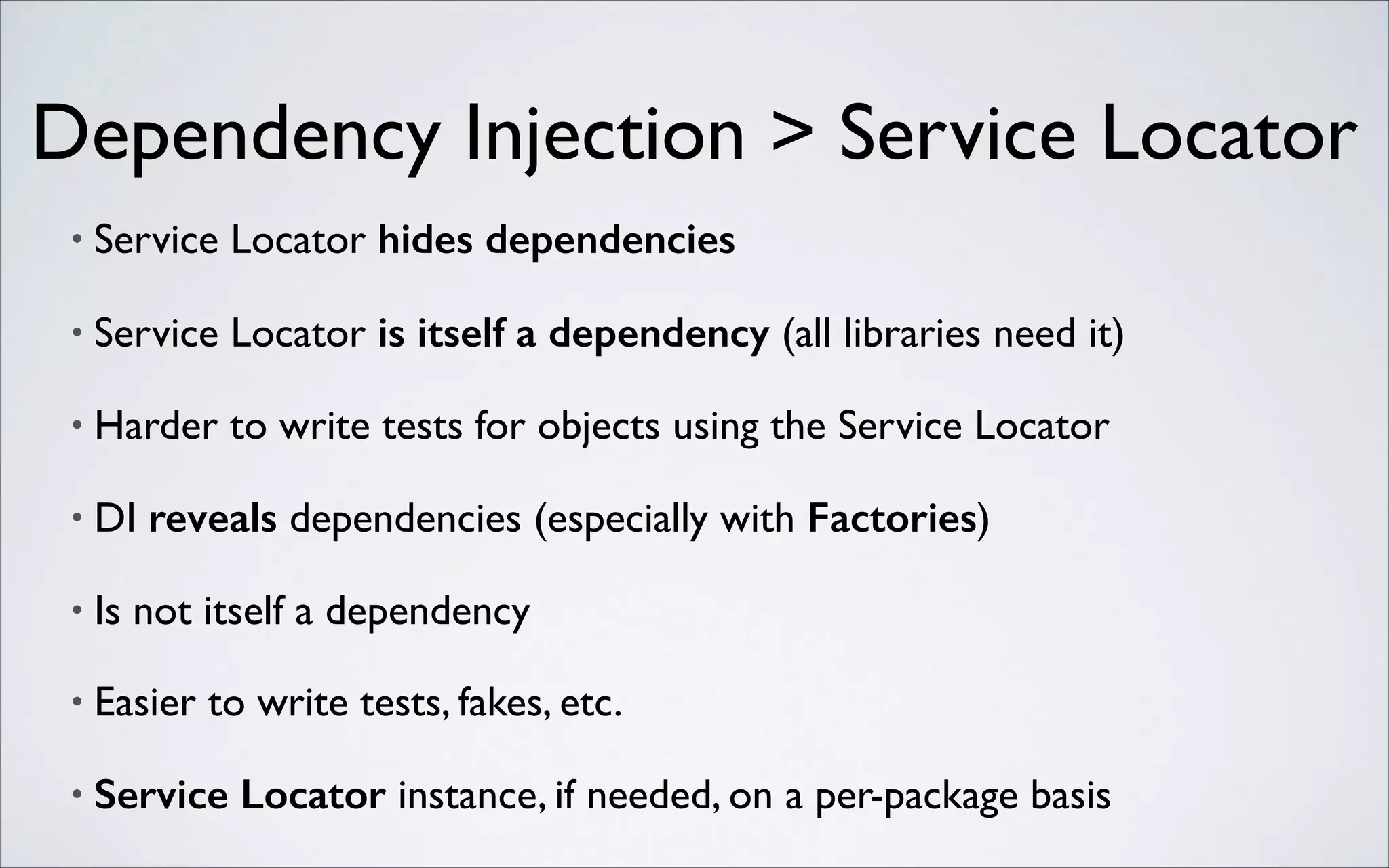 Dependency Injection > Service Locator
•

Service Locator hides dependencies	


•

Service Locator is itself a dependency (all libraries need it)	


•

Harder to write tests for objects using the Service Locator	


•

DI reveals dependencies (especially with Factories)	


•

Is not itself a dependency	


•

Easier to write tests, fakes, etc.	


•

Service Locator instance, if needed, on a per-package basis

 