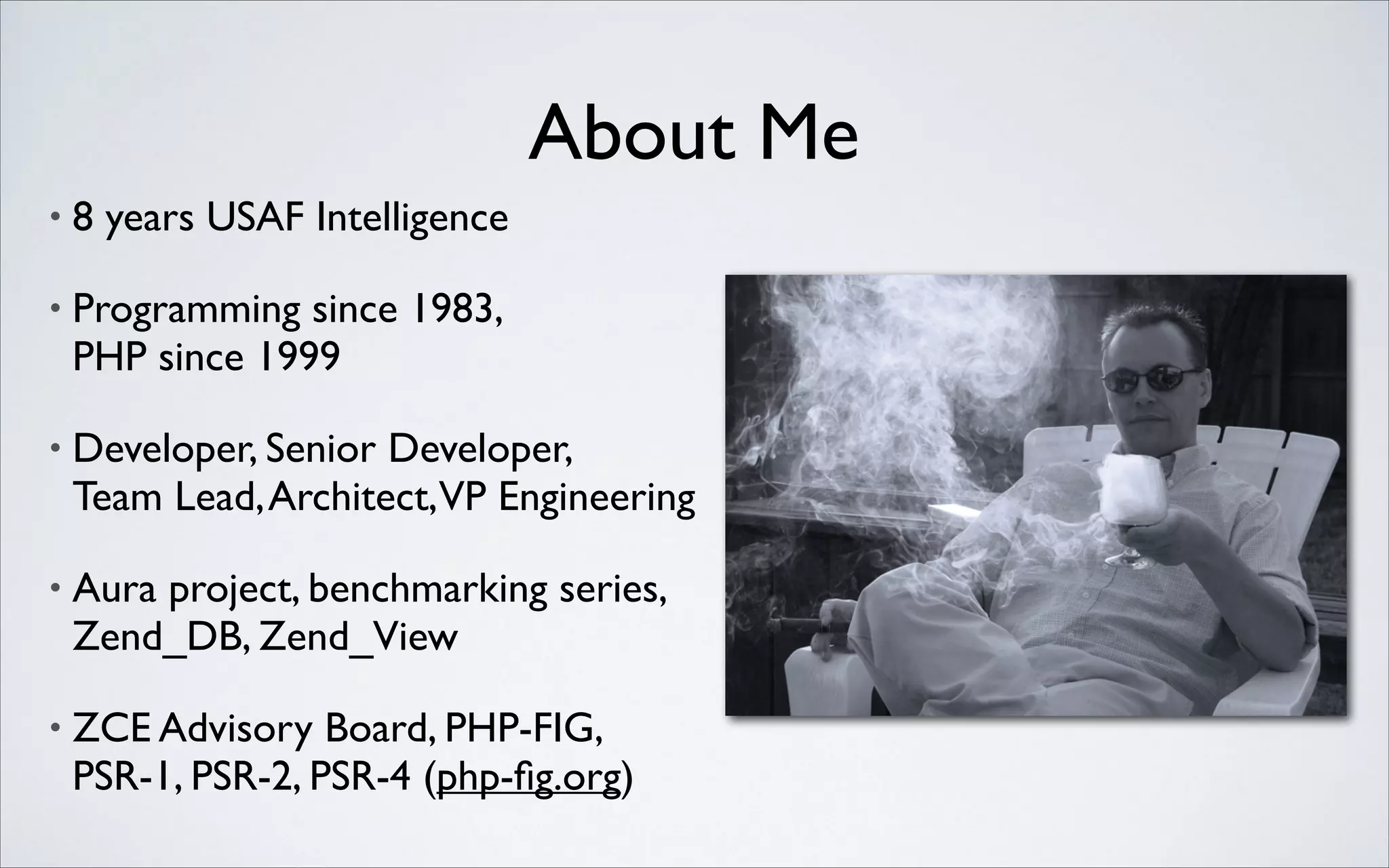 About Me
•

8 years USAF Intelligence	


•

Programming since 1983, 
PHP since 1999	


•

Developer, Senior Developer, 
Team Lead, Architect,VP Engineering	


•

Aura project, benchmarking series,
Zend_DB, Zend_View	


•

ZCE Advisory Board, PHP-FIG,
PSR-1, PSR-2, PSR-4 (php-ﬁg.org)

 