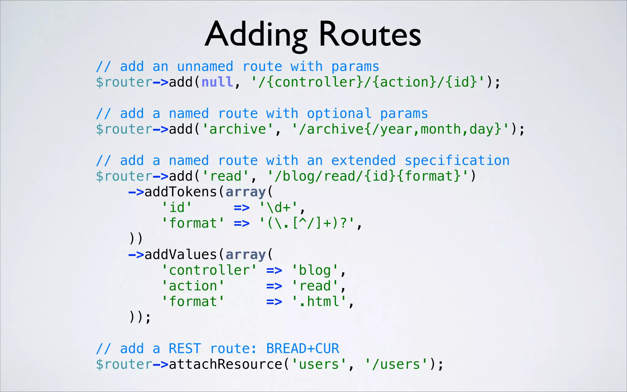 Adding Routes
// add an unnamed route with params 
$router->add(null, '/{controller}/{action}/{id}'); 
 

// add a named route with optional params 
$router->add('archive', '/archive{/year,month,day}'); 
 

 

// add a named route with an extended specification 
$router->add('read', '/blog/read/{id}{format}') 
->addTokens(array( 
'id'
=> 'd+', 
'format' => '(.[^/]+)?', 
)) 
->addValues(array( 
'controller' => 'blog', 
'action'
=> 'read', 
'format'
=> '.html', 
)); 
// add a REST route: BREAD+CUR 
$router->attachResource('users', '/users'); 

 