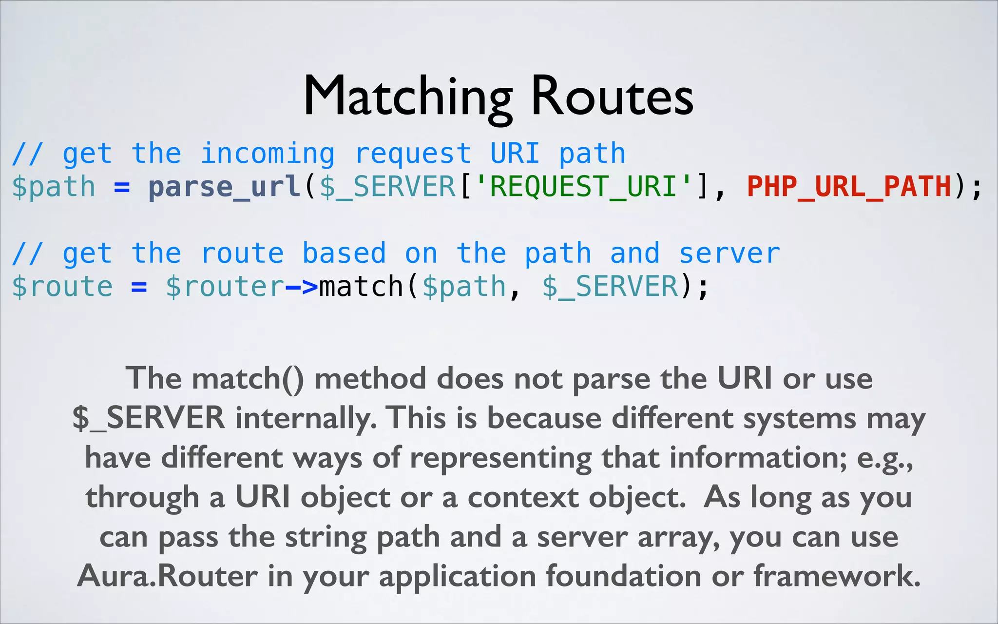 Matching Routes
// get the incoming request URI path 
$path = parse_url($_SERVER['REQUEST_URI'], PHP_URL_PATH); 
 

// get the route based on the path and server 
$route = $router->match($path, $_SERVER); 

The match() method does not parse the URI or use
$_SERVER internally. This is because different systems may
have different ways of representing that information; e.g.,
through a URI object or a context object. As long as you
can pass the string path and a server array, you can use
Aura.Router in your application foundation or framework.

 