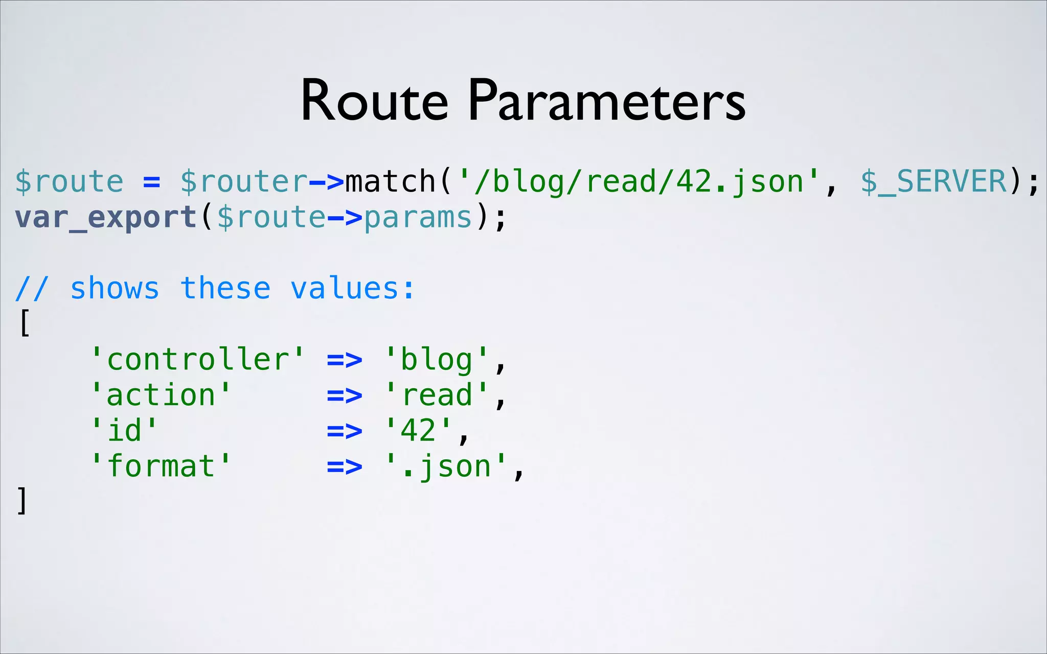 Route Parameters
 

$route = $router->match('/blog/read/42.json', $_SERVER); 
var_export($route->params); 
// shows these values: 
[ 
'controller' => 'blog', 
'action'
=> 'read', 
'id'
=> '42', 
'format'
=> '.json', 
] 

 