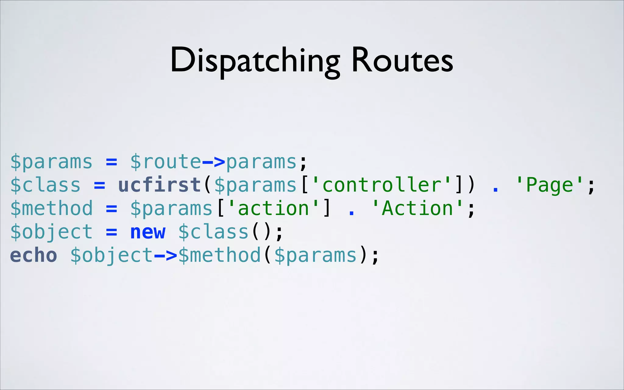 Dispatching Routes
$params = $route->params; 
$class = ucfirst($params['controller']) . 'Page'; 
$method = $params['action'] . 'Action'; 
$object = new $class(); 
echo $object->$method($params); 

 