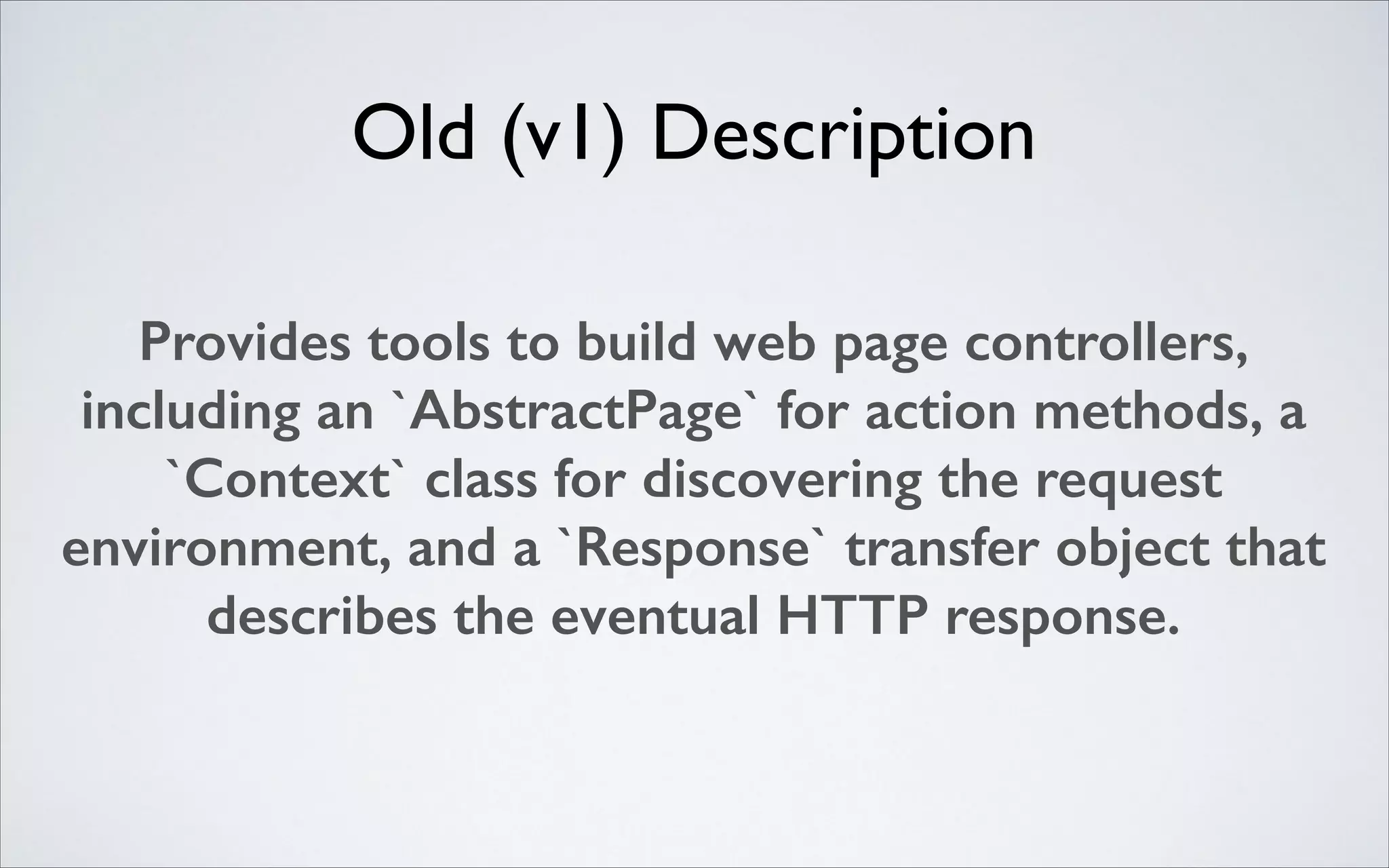 Old (v1) Description
Provides tools to build web page controllers,
including an `AbstractPage` for action methods, a
`Context` class for discovering the request
environment, and a `Response` transfer object that
describes the eventual HTTP response.

 