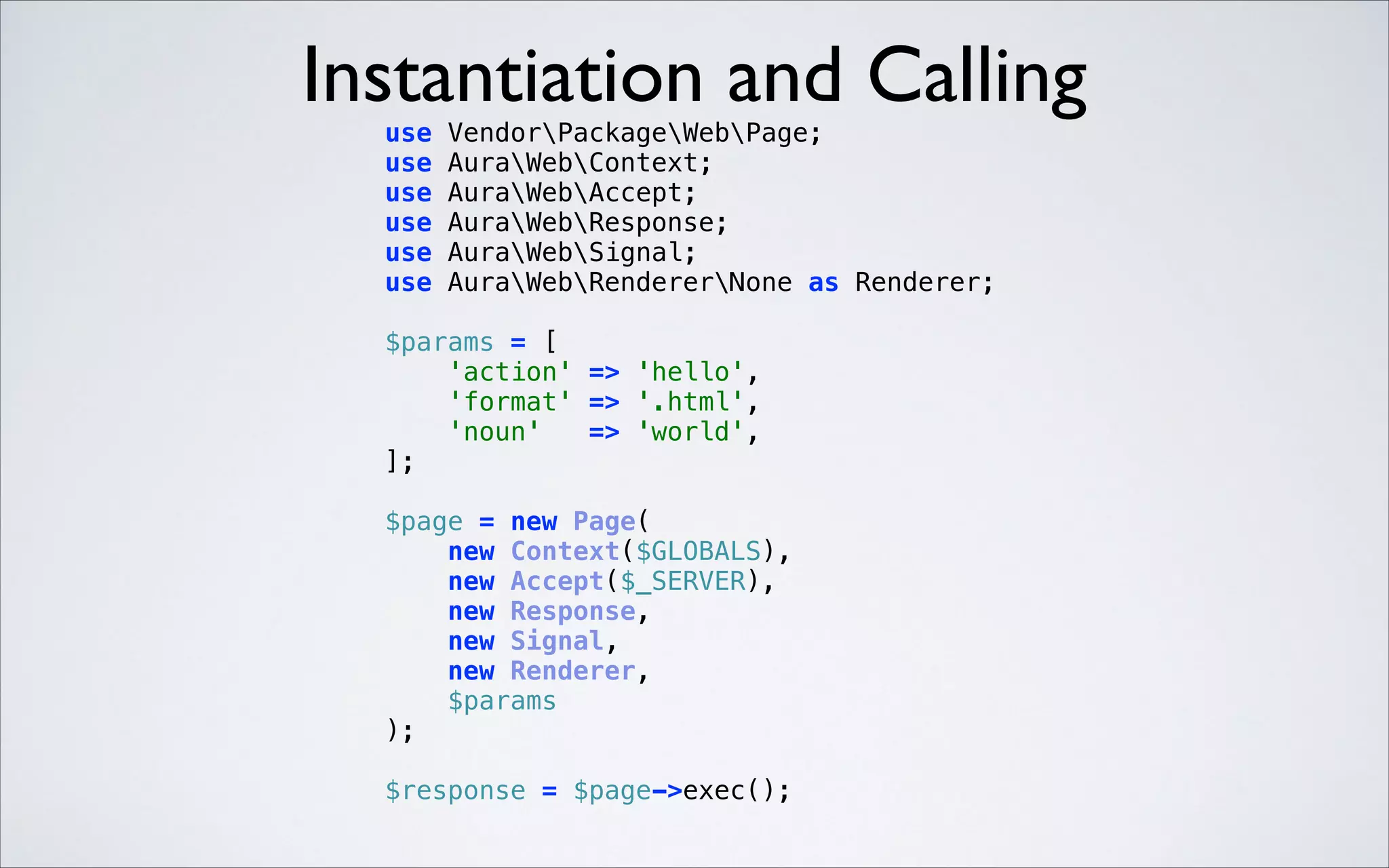 Instantiation and Calling
 

use
use
use
use
use
use

VendorPackageWebPage; 
AuraWebContext; 
AuraWebAccept; 
AuraWebResponse; 
AuraWebSignal; 
AuraWebRendererNone as Renderer; 

$params = [ 
'action' => 'hello', 
'format' => '.html', 
'noun'
=> 'world', 
]; 
 

 

$page = new Page( 
new Context($GLOBALS), 
new Accept($_SERVER), 
new Response, 
new Signal, 
new Renderer, 
$params 
); 
$response = $page->exec(); 

 