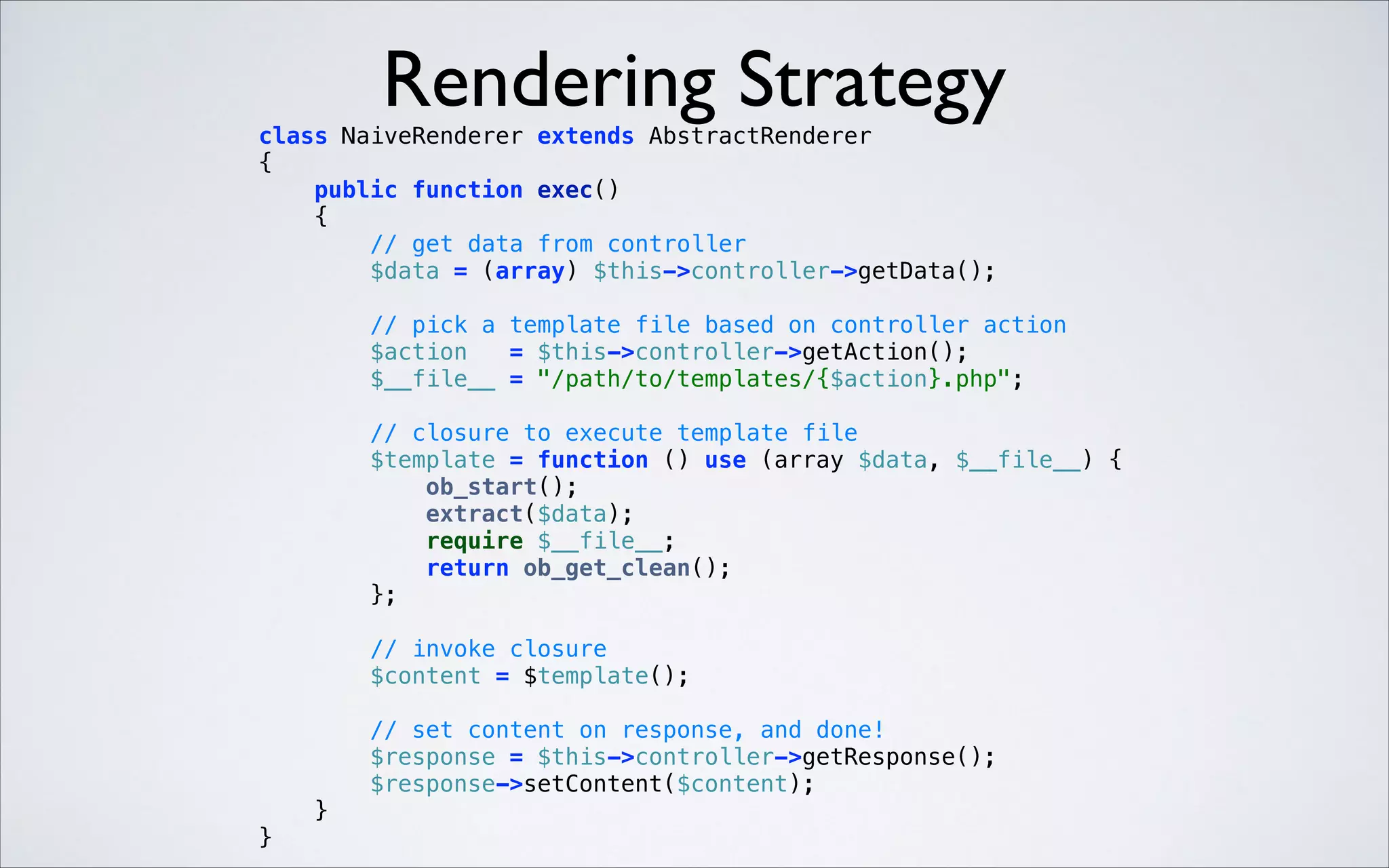 Rendering Strategy

class NaiveRenderer extends AbstractRenderer 
{ 
public function exec() 
{ 
// get data from controller 
$data = (array) $this->controller->getData(); 
 

// pick a template file based on controller action 
$action
= $this->controller->getAction(); 
$__file__ = "/path/to/templates/{$action}.php"; 
 

// closure to execute template file 
$template = function () use (array $data, $__file__) { 
ob_start(); 
extract($data); 
require $__file__; 
return ob_get_clean(); 
}; 
 

// invoke closure 
$content = $template(); 
 

// set content on response, and done! 
$response = $this->controller->getResponse(); 
$response->setContent($content); 
} 
} 

 