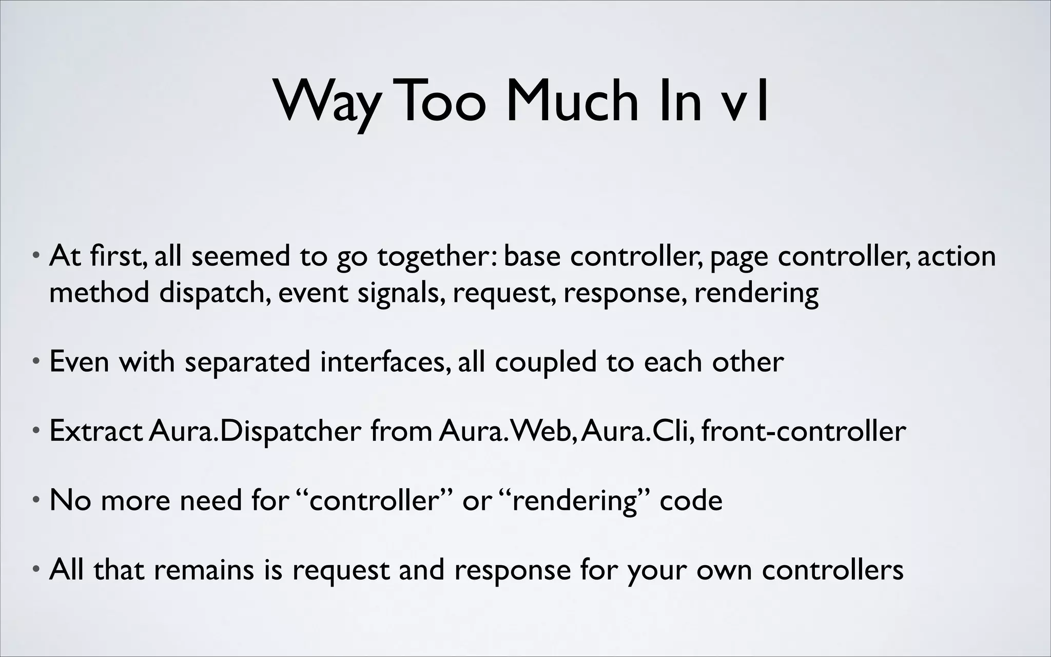 Way Too Much In v1
•

At ﬁrst, all seemed to go together: base controller, page controller, action
method dispatch, event signals, request, response, rendering	


•

Even with separated interfaces, all coupled to each other	


•

Extract Aura.Dispatcher from Aura.Web, Aura.Cli, front-controller	


•

No more need for “controller” or “rendering” code	


•

All that remains is request and response for your own controllers

 