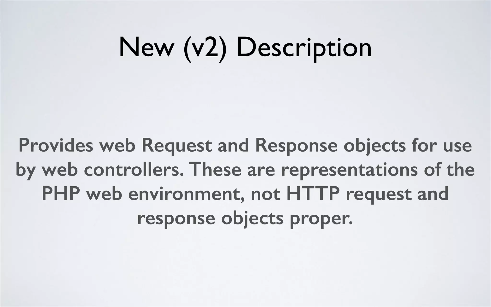 New (v2) Description
Provides web Request and Response objects for use
by web controllers. These are representations of the
PHP web environment, not HTTP request and
response objects proper.

 