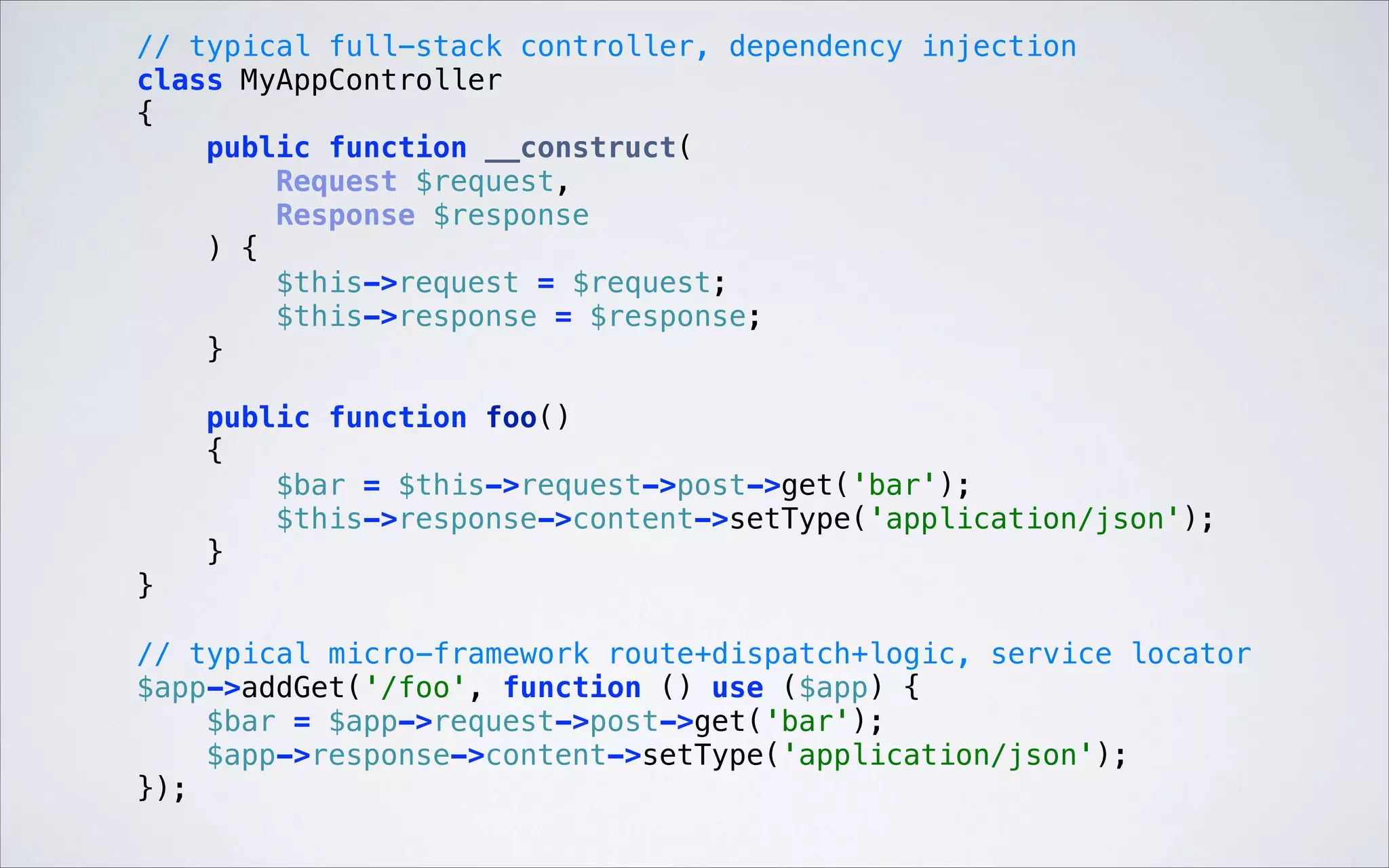  

// typical full-stack controller, dependency injection 
class MyAppController 
{ 
public function __construct( 
Request $request, 
Response $response 
) { 
$this->request = $request; 
$this->response = $response; 
} 
 
public function foo() 
{ 
$bar = $this->request->post->get('bar'); 
$this->response->content->setType('application/json'); 
} 
} 
// typical micro-framework route+dispatch+logic, service locator 
$app->addGet('/foo', function () use ($app) { 
$bar = $app->request->post->get('bar'); 
$app->response->content->setType('application/json'); 
}); 

 