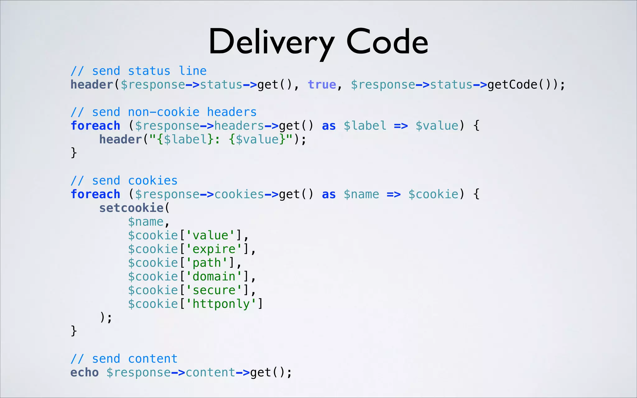 Delivery Code
// send status line 
header($response->status->get(), true, $response->status->getCode()); 
 

// send non-cookie headers 
foreach ($response->headers->get() as $label => $value) { 
header("{$label}: {$value}"); 
} 
 

 

// send cookies 
foreach ($response->cookies->get() as $name => $cookie) { 
setcookie( 
$name, 
$cookie['value'], 
$cookie['expire'], 
$cookie['path'], 
$cookie['domain'], 
$cookie['secure'], 
$cookie['httponly'] 
); 
} 
// send content 
echo $response->content->get(); 

 