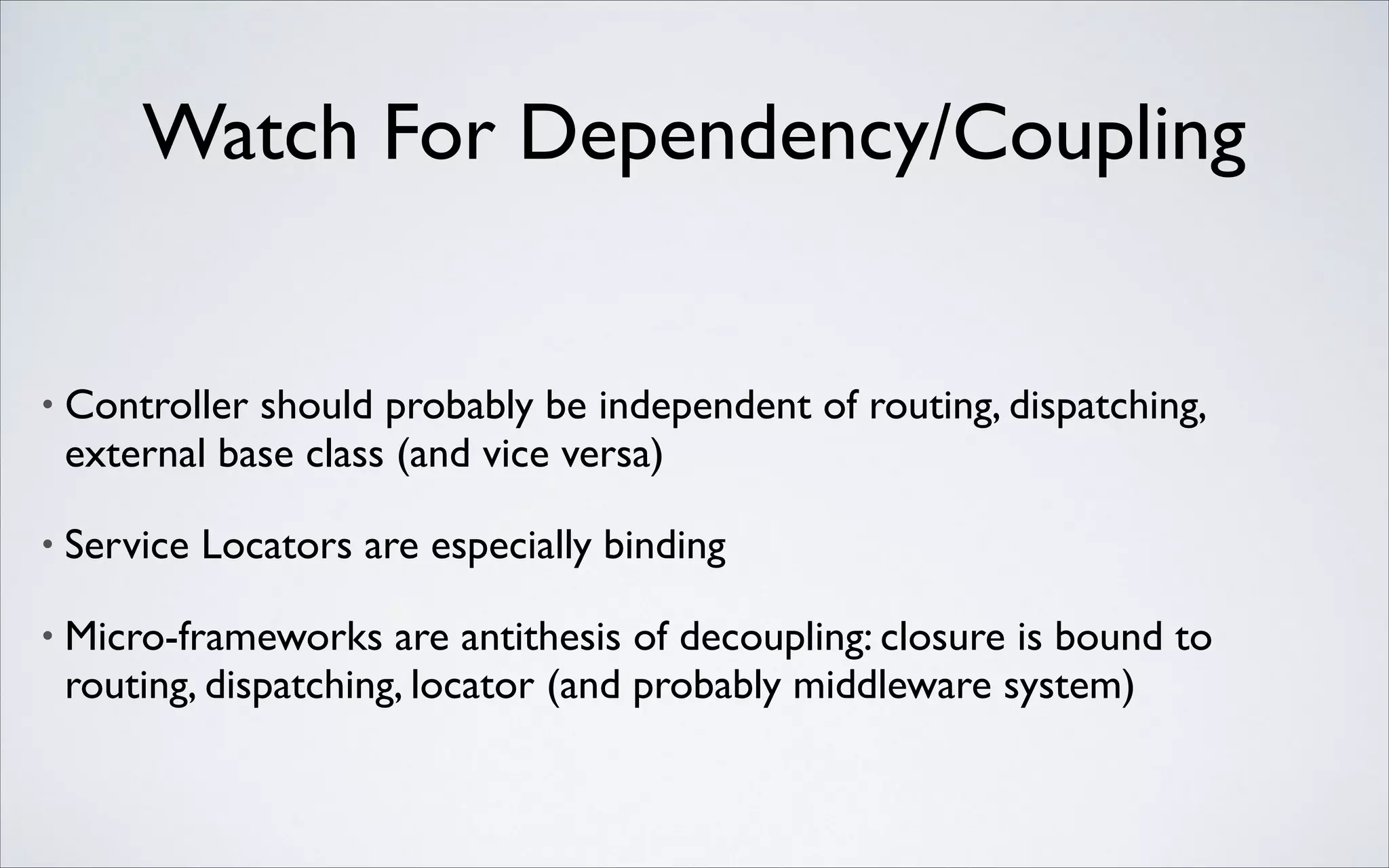 Watch For Dependency/Coupling

•

Controller should probably be independent of routing, dispatching,
external base class (and vice versa)	


•

Service Locators are especially binding	


•

Micro-frameworks are antithesis of decoupling: closure is bound to
routing, dispatching, locator (and probably middleware system)

 