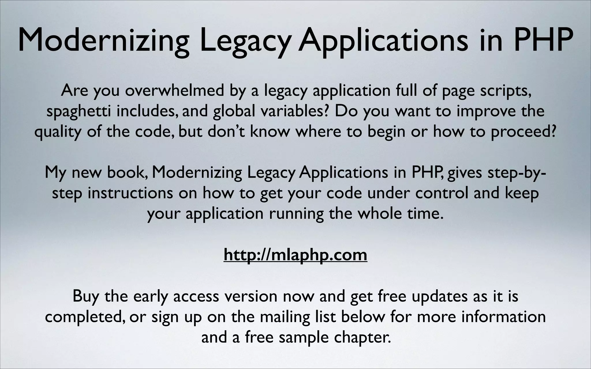 Modernizing Legacy Applications in PHP
Are you overwhelmed by a legacy application full of page scripts,
spaghetti includes, and global variables? Do you want to improve the
quality of the code, but don’t know where to begin or how to proceed?	

!

My new book, Modernizing Legacy Applications in PHP, gives step-bystep instructions on how to get your code under control and keep
your application running the whole time.	

!

http://mlaphp.com
!

Buy the early access version now and get free updates as it is
completed, or sign up on the mailing list below for more information
and a free sample chapter.

 