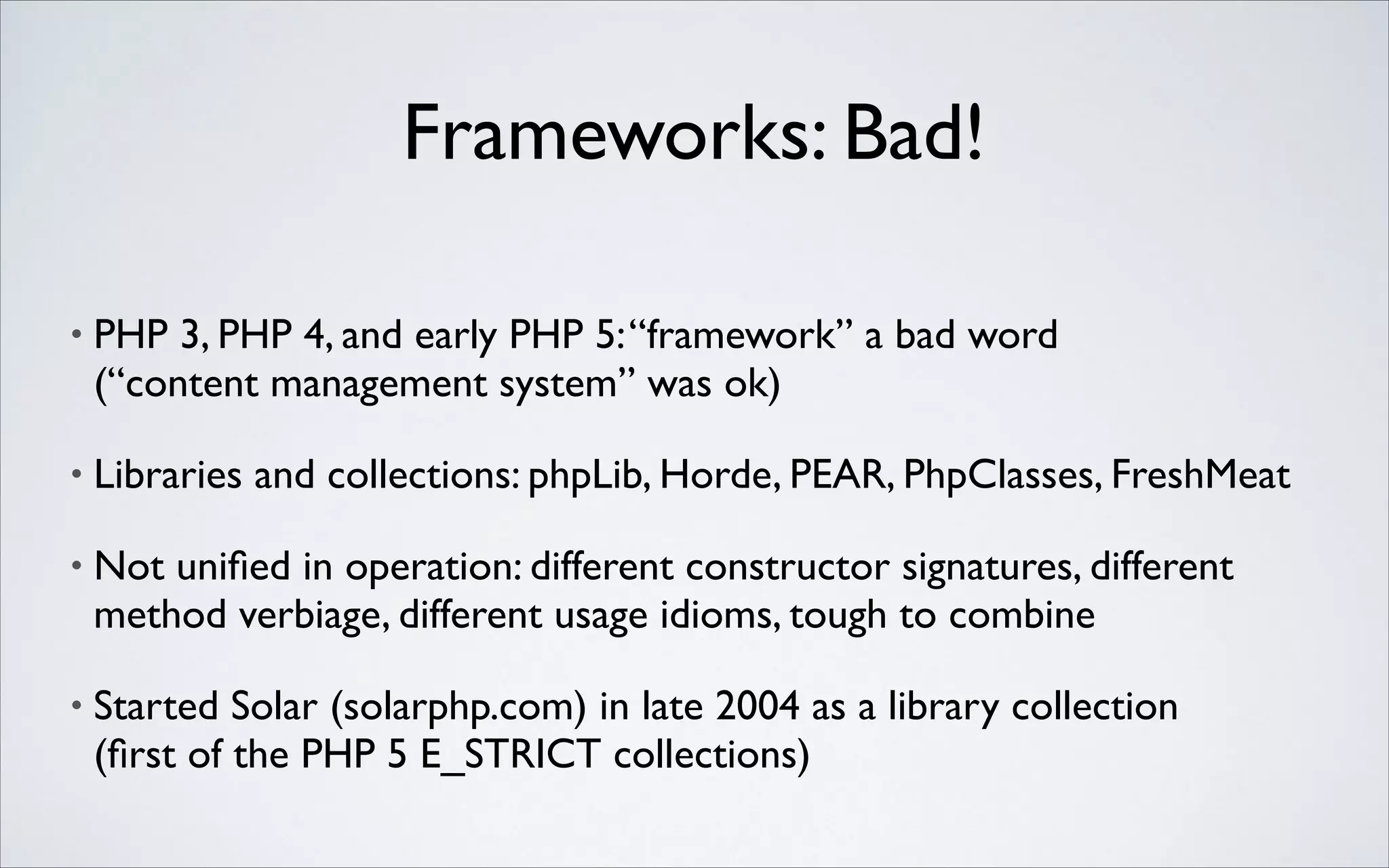 Frameworks: Bad!
•

PHP 3, PHP 4, and early PHP 5: “framework” a bad word 
(“content management system” was ok)	


•

Libraries and collections: phpLib, Horde, PEAR, PhpClasses, FreshMeat	


•

Not uniﬁed in operation: different constructor signatures, different
method verbiage, different usage idioms, tough to combine	


•

Started Solar (solarphp.com) in late 2004 as a library collection 
(ﬁrst of the PHP 5 E_STRICT collections)

 