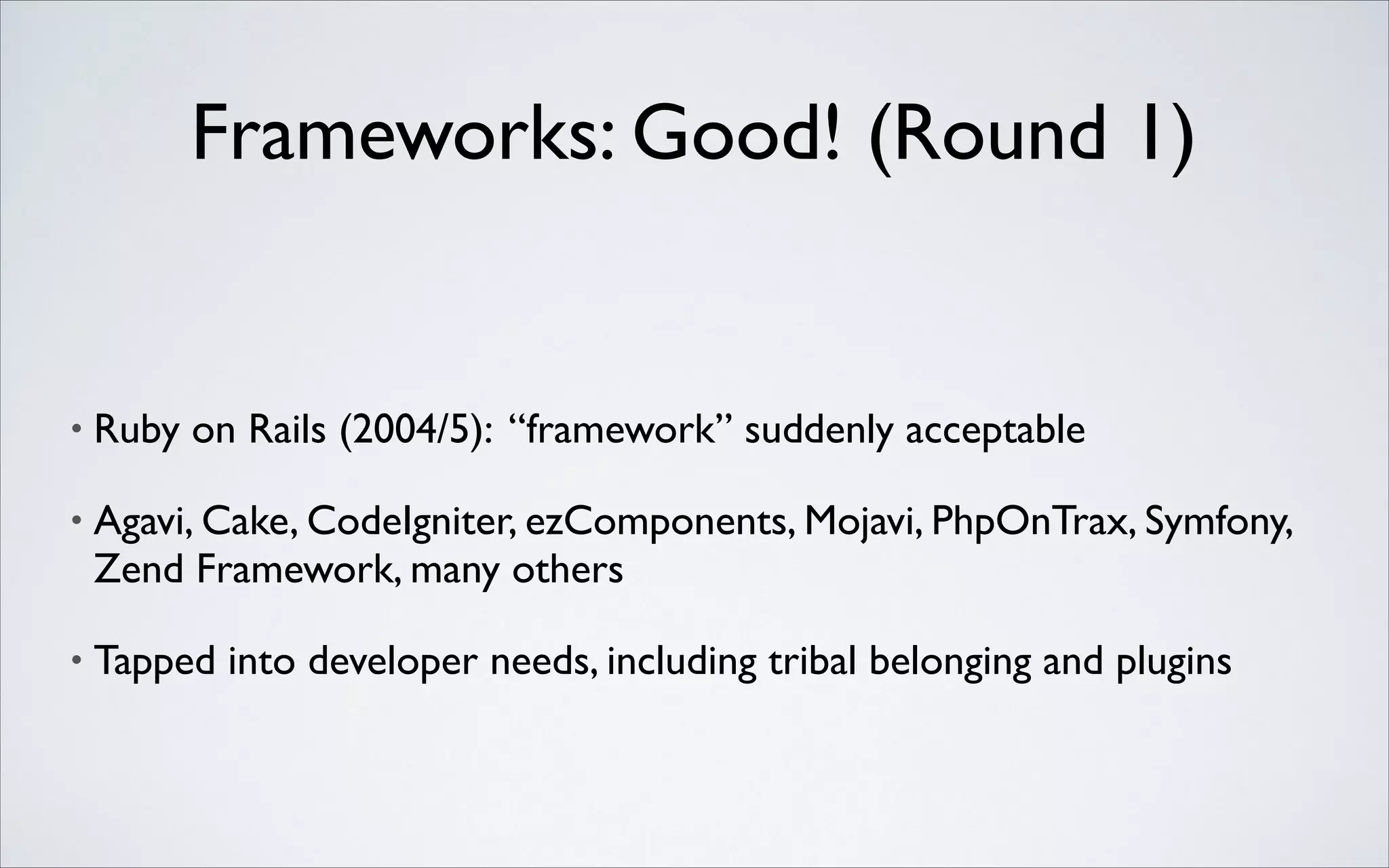 Frameworks: Good! (Round 1)

•

Ruby on Rails (2004/5): “framework” suddenly acceptable	


•

Agavi, Cake, CodeIgniter, ezComponents, Mojavi, PhpOnTrax, Symfony,
Zend Framework, many others	


•

Tapped into developer needs, including tribal belonging and plugins

 