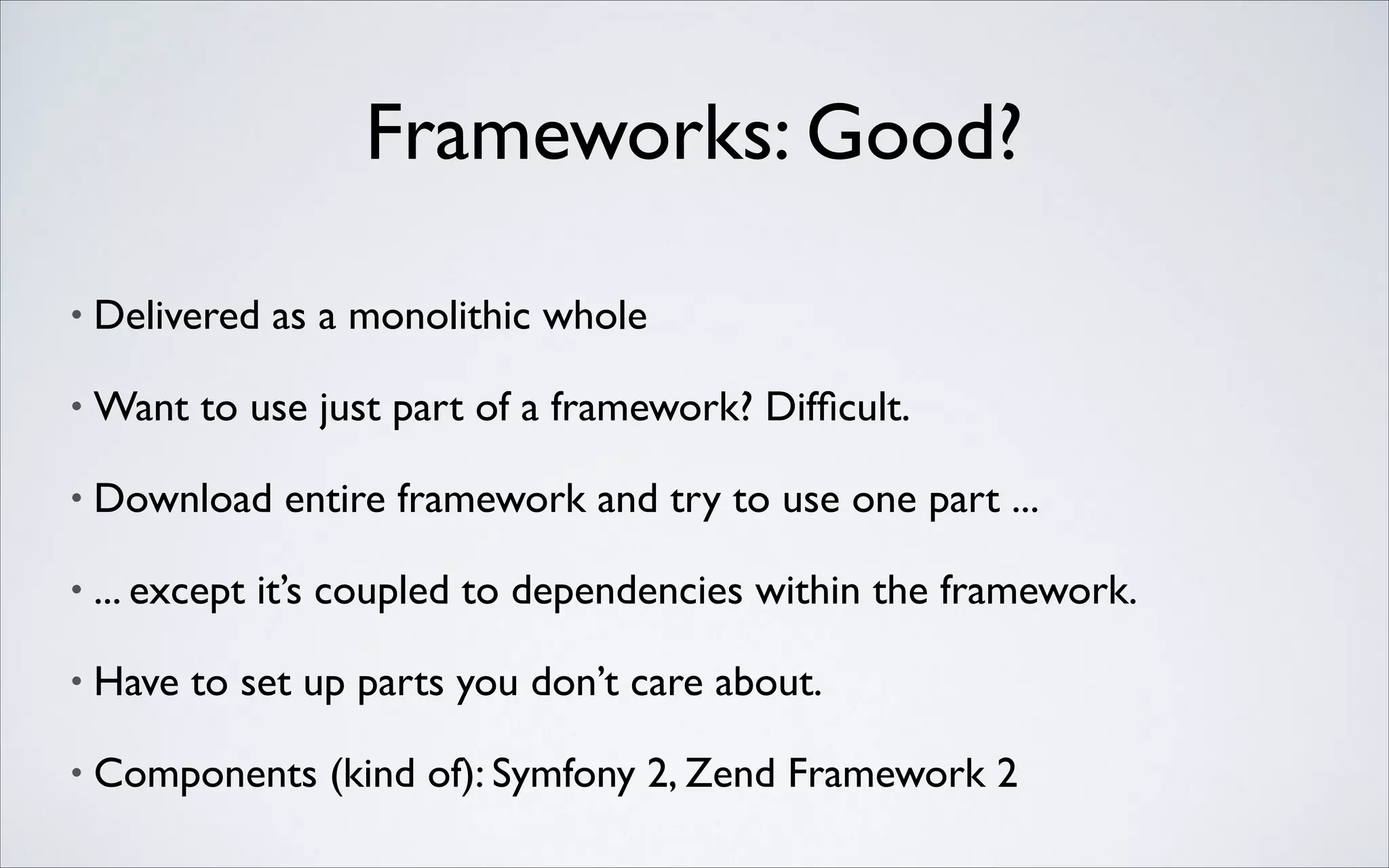 Frameworks: Good?
•

Delivered as a monolithic whole	


•

Want to use just part of a framework? Difﬁcult.	


•

Download entire framework and try to use one part ...	


•

... except it’s coupled to dependencies within the framework.	


•

Have to set up parts you don’t care about.	


•

Components (kind of): Symfony 2, Zend Framework 2

 