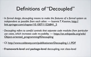 Deﬁnitions of “Decoupled”
•

In formal design, decoupling means to make the features of a formal system as
independent as possible from each other. — Ioannis T. Kassios, http://
link.springer.com/chapter/10.1007/11526841_5	


•

Decoupling refers to careful controls that separate code modules from particular
use cases, which increases code re-usability. — https://en.wikipedia.org/wiki/
Object-oriented_programming#Decoupling	


•

Cf. http://www.coldewey.com/publikationen/Decoupling.1.1.PDF	


•

Framework-level and package-level decoupling, not class-level

 