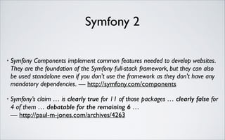Symfony 2
•

Symfony Components implement common features needed to develop websites.
They are the foundation of the Symfony full-stack framework, but they can also
be used standalone even if you don't use the framework as they don't have any
mandatory dependencies. — http://symfony.com/components	


•

Symfony’s claim … is clearly true for 11 of those packages … clearly false for
4 of them … debatable for the remaining 6 …  
— http://paul-m-jones.com/archives/4263

 