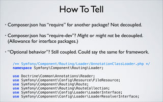 How To Tell
•

Composer.json has “require” for another package? Not decoupled.	


•

Composer.json has “require-dev”? Might or might not be decoupled.
(Allowance for interface packages.)	


•

“Optional behavior”? Still coupled. Could say the same for framework.

 

/** Symfony/Component/Routing/Loader/AnnotationClassLoader.php */ 
namespace SymfonyComponentRoutingLoader; 
use
use
use
use
use
use

DoctrineCommonAnnotationsReader; 
SymfonyComponentConfigResourceFileResource; 
SymfonyComponentRoutingRoute; 
SymfonyComponentRoutingRouteCollection; 
SymfonyComponentConfigLoaderLoaderInterface; 
SymfonyComponentConfigLoaderLoaderResolverInterface;

 