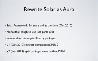 Rewrite Solar as Aura
•

Solar Framework: 5+ years old at the time (Oct 2010)	


•

Monolithic; tough to use just parts of it	


•

Independent, decoupled library packages	


•

V1 (Oct 2010): extract components, PSR-0	


•

V2 (Sep 2013): split packages even further, PSR-4

 