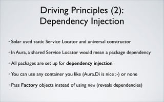 Driving Principles (2): 
Dependency Injection
•

Solar used static Service Locator and universal constructor	


•

In Aura, a shared Service Locator would mean a package dependency	


•

All packages are set up for dependency injection	


•

You can use any container you like (Aura.Di is nice ;-) or none	


•

Pass Factory objects instead of using new (reveals dependencies)

 