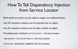 How To Tell Dependency Injection 
from Service Locator
•

Both build and retain service objects: usage, not implementation	


•

Any DI container instance can be injected into an object	


•

Any SL container instance can be kept outside an object	


•

Providing static methods on Container: Service Locator	


•

implements ContainerAware:

•

Container

Service Locator	


parameter typehint: Service Locator

 