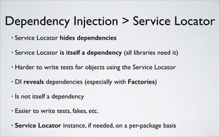 Dependency Injection > Service Locator
•

Service Locator hides dependencies	


•

Service Locator is itself a dependency (all libraries need it)	


•

Harder to write tests for objects using the Service Locator	


•

DI reveals dependencies (especially with Factories)	


•

Is not itself a dependency	


•

Easier to write tests, fakes, etc.	


•

Service Locator instance, if needed, on a per-package basis

 