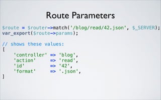 Route Parameters
 

$route = $router->match('/blog/read/42.json', $_SERVER); 
var_export($route->params); 
// shows these values: 
[ 
'controller' => 'blog', 
'action'
=> 'read', 
'id'
=> '42', 
'format'
=> '.json', 
] 

 