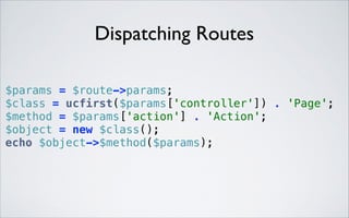 Dispatching Routes
$params = $route->params; 
$class = ucfirst($params['controller']) . 'Page'; 
$method = $params['action'] . 'Action'; 
$object = new $class(); 
echo $object->$method($params); 

 