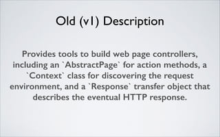 Old (v1) Description
Provides tools to build web page controllers,
including an `AbstractPage` for action methods, a
`Context` class for discovering the request
environment, and a `Response` transfer object that
describes the eventual HTTP response.

 