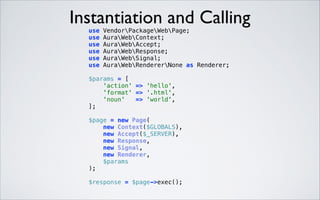 Instantiation and Calling
 

use
use
use
use
use
use

VendorPackageWebPage; 
AuraWebContext; 
AuraWebAccept; 
AuraWebResponse; 
AuraWebSignal; 
AuraWebRendererNone as Renderer; 

$params = [ 
'action' => 'hello', 
'format' => '.html', 
'noun'
=> 'world', 
]; 
 

 

$page = new Page( 
new Context($GLOBALS), 
new Accept($_SERVER), 
new Response, 
new Signal, 
new Renderer, 
$params 
); 
$response = $page->exec(); 

 