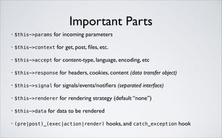 Important Parts
for incoming parameters	


•

$this->params

•

$this->context

•

$this->accept

•

$this->response

•

$this->signal

•

$this->renderer

•

$this->data

•

(pre|post)_(exec|action|render)

for get, post, ﬁles, etc.	


for content-type, language, encoding, etc	

for headers, cookies, content (data transfer object)	


for signals/events/notiﬁers (separated interface)	

for rendering strategy (default “none”)	


for data to be rendered	

hooks, and catch_exception hook

 