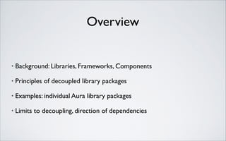 Overview

•

Background: Libraries, Frameworks, Components	


•

Principles of decoupled library packages	


•

Examples: individual Aura library packages	


•

Limits to decoupling, direction of dependencies

 