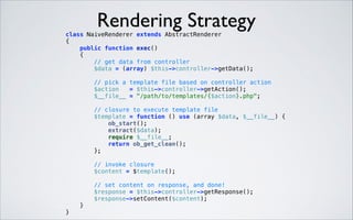 Rendering Strategy

class NaiveRenderer extends AbstractRenderer 
{ 
public function exec() 
{ 
// get data from controller 
$data = (array) $this->controller->getData(); 
 

// pick a template file based on controller action 
$action
= $this->controller->getAction(); 
$__file__ = "/path/to/templates/{$action}.php"; 
 

// closure to execute template file 
$template = function () use (array $data, $__file__) { 
ob_start(); 
extract($data); 
require $__file__; 
return ob_get_clean(); 
}; 
 

// invoke closure 
$content = $template(); 
 

// set content on response, and done! 
$response = $this->controller->getResponse(); 
$response->setContent($content); 
} 
} 

 