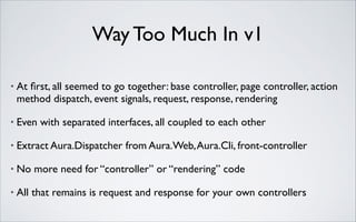 Way Too Much In v1
•

At ﬁrst, all seemed to go together: base controller, page controller, action
method dispatch, event signals, request, response, rendering	


•

Even with separated interfaces, all coupled to each other	


•

Extract Aura.Dispatcher from Aura.Web, Aura.Cli, front-controller	


•

No more need for “controller” or “rendering” code	


•

All that remains is request and response for your own controllers

 