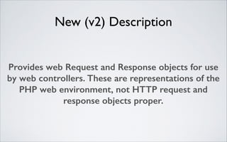 New (v2) Description
Provides web Request and Response objects for use
by web controllers. These are representations of the
PHP web environment, not HTTP request and
response objects proper.

 