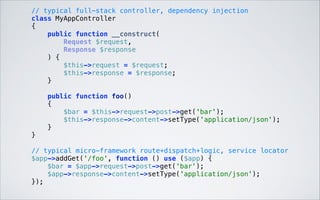  

// typical full-stack controller, dependency injection 
class MyAppController 
{ 
public function __construct( 
Request $request, 
Response $response 
) { 
$this->request = $request; 
$this->response = $response; 
} 
 
public function foo() 
{ 
$bar = $this->request->post->get('bar'); 
$this->response->content->setType('application/json'); 
} 
} 
// typical micro-framework route+dispatch+logic, service locator 
$app->addGet('/foo', function () use ($app) { 
$bar = $app->request->post->get('bar'); 
$app->response->content->setType('application/json'); 
}); 

 