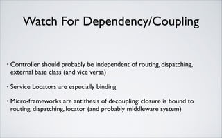 Watch For Dependency/Coupling

•

Controller should probably be independent of routing, dispatching,
external base class (and vice versa)	


•

Service Locators are especially binding	


•

Micro-frameworks are antithesis of decoupling: closure is bound to
routing, dispatching, locator (and probably middleware system)

 