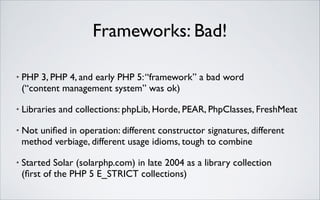 Frameworks: Bad!
•

PHP 3, PHP 4, and early PHP 5: “framework” a bad word 
(“content management system” was ok)	


•

Libraries and collections: phpLib, Horde, PEAR, PhpClasses, FreshMeat	


•

Not uniﬁed in operation: different constructor signatures, different
method verbiage, different usage idioms, tough to combine	


•

Started Solar (solarphp.com) in late 2004 as a library collection 
(ﬁrst of the PHP 5 E_STRICT collections)

 