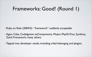 Frameworks: Good! (Round 1)

•

Ruby on Rails (2004/5): “framework” suddenly acceptable	


•

Agavi, Cake, CodeIgniter, ezComponents, Mojavi, PhpOnTrax, Symfony,
Zend Framework, many others	


•

Tapped into developer needs, including tribal belonging and plugins

 