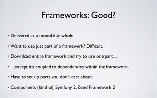 Frameworks: Good?
•

Delivered as a monolithic whole	


•

Want to use just part of a framework? Difﬁcult.	


•

Download entire framework and try to use one part ...	


•

... except it’s coupled to dependencies within the framework.	


•

Have to set up parts you don’t care about.	


•

Components (kind of): Symfony 2, Zend Framework 2

 