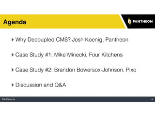 Pantheon.io 4
Agenda
‣Why Decoupled CMS? Josh Koenig, Pantheon
‣Case Study #1: Mike Minecki, Four Kitchens
‣Case Study #2: Brandon Bowersox-Johnson, Pixo
‣Discussion and Q&A
 