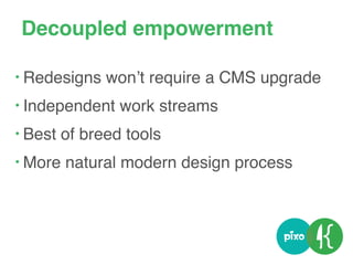 Decoupled empowerment
• Redesigns won’t require a CMS upgrade
• Independent work streams
• Best of breed tools
• More natural modern design process
 