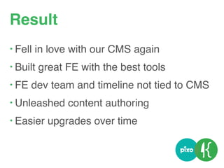 Result
• Fell in love with our CMS again
• Built great FE with the best tools
• FE dev team and timeline not tied to CMS
• Unleashed content authoring
• Easier upgrades over time
 