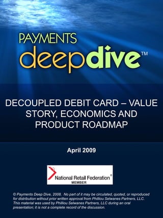 DECOUPLED DEBIT CARD – VALUE
   STORY, ECONOMICS AND
     PRODUCT ROADMAP

                                  April 2009




 © Payments Deep Dive, 2008. No part of it may be circulated, quoted, or reproduced
 for distribution without prior written approval from Philliou Selwanes Partners, LLC.
 This material was used by Philliou Selwanes Partners, LLC during an oral
 presentation; it is not a complete record of the discussion.
 