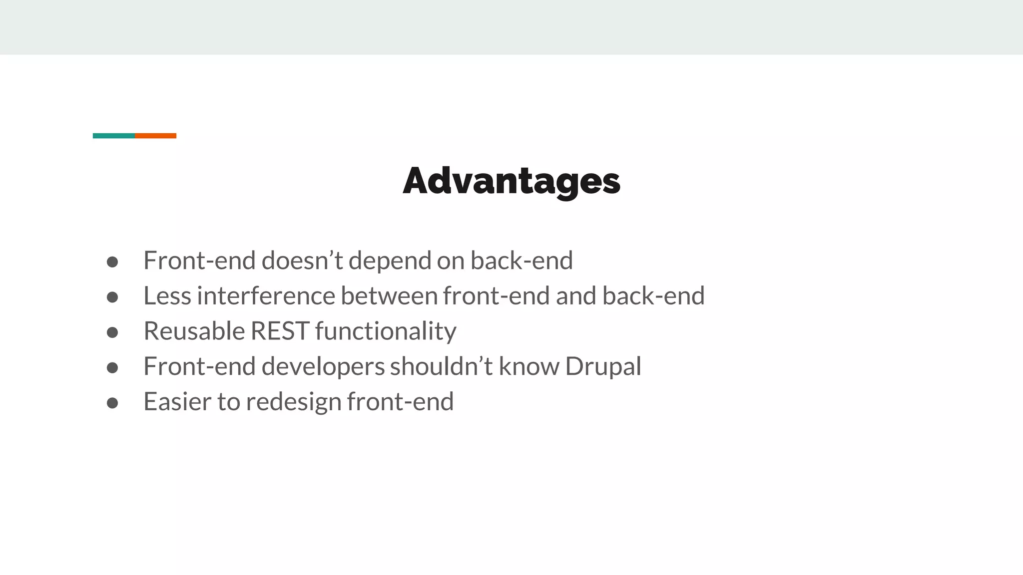 Advantages
● Front-end doesn’t depend on back-end
● Less interference between front-end and back-end
● Reusable REST functionality
● Front-end developers shouldn’t know Drupal
● Easier to redesign front-end
 